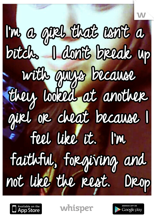 I'm a girl that isn't a bitch.  I don't break up with guys because they looked at another girl or cheat because I feel like it.  I'm faithful, forgiving and not like the rest.  Drop the stereotypes.