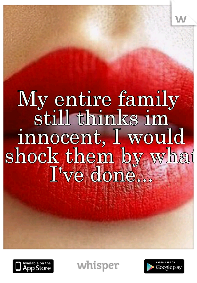 My entire family still thinks im innocent, I would shock them by what I've done...
