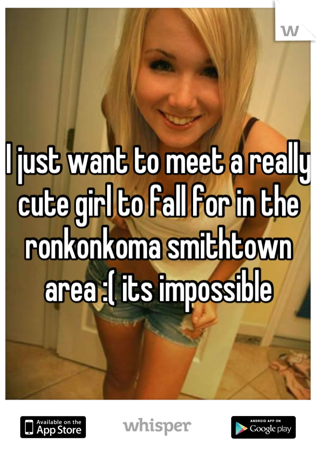 I just want to meet a really cute girl to fall for in the ronkonkoma smithtown area :( its impossible