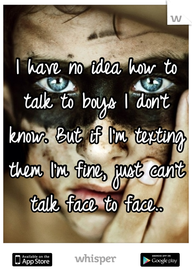 I have no idea how to talk to boys I don't know. But if I'm texting them I'm fine, just can't talk face to face..
