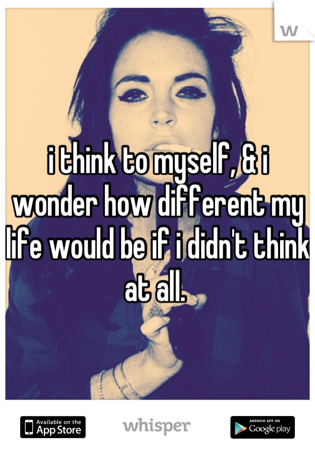 i think to myself, & i wonder how different my life would be if i didn't think at all. 