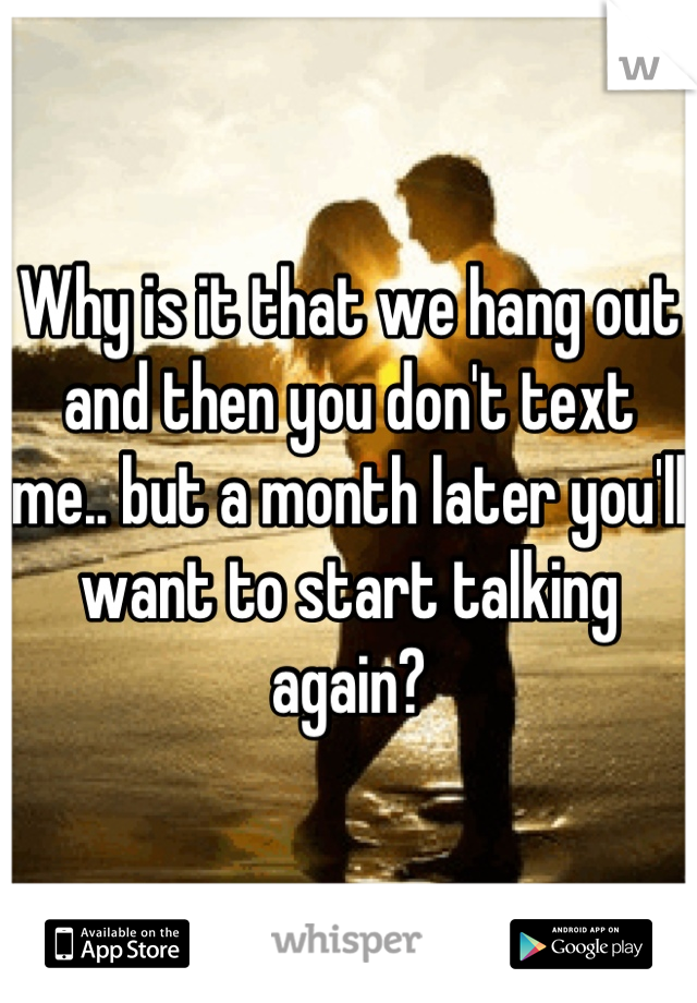 Why is it that we hang out and then you don't text me.. but a month later you'll want to start talking again?