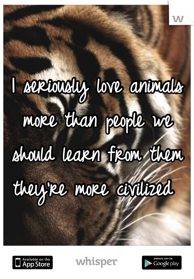 I seriously love animals more than people we should learn from them they're more civilized 