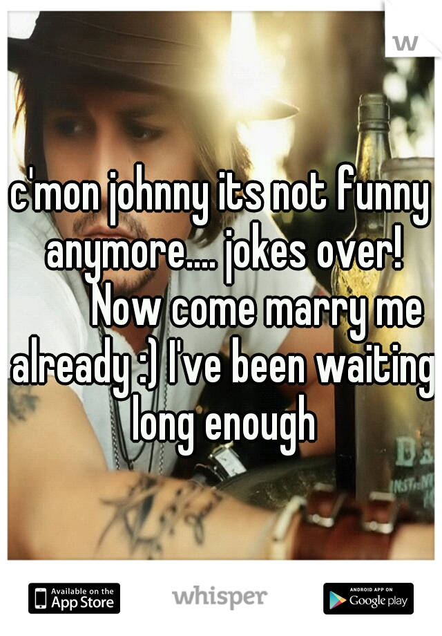 c'mon johnny its not funny anymore.... jokes over! 


Now come marry me already :) I've been waiting long enough