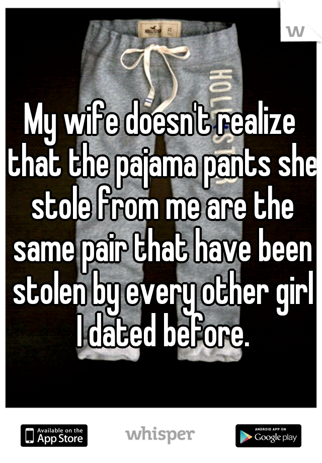 My wife doesn't realize that the pajama pants she stole from me are the same pair that have been stolen by every other girl I dated before.