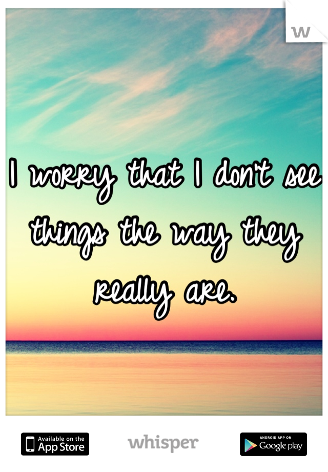 I worry that I don't see things the way they really are.