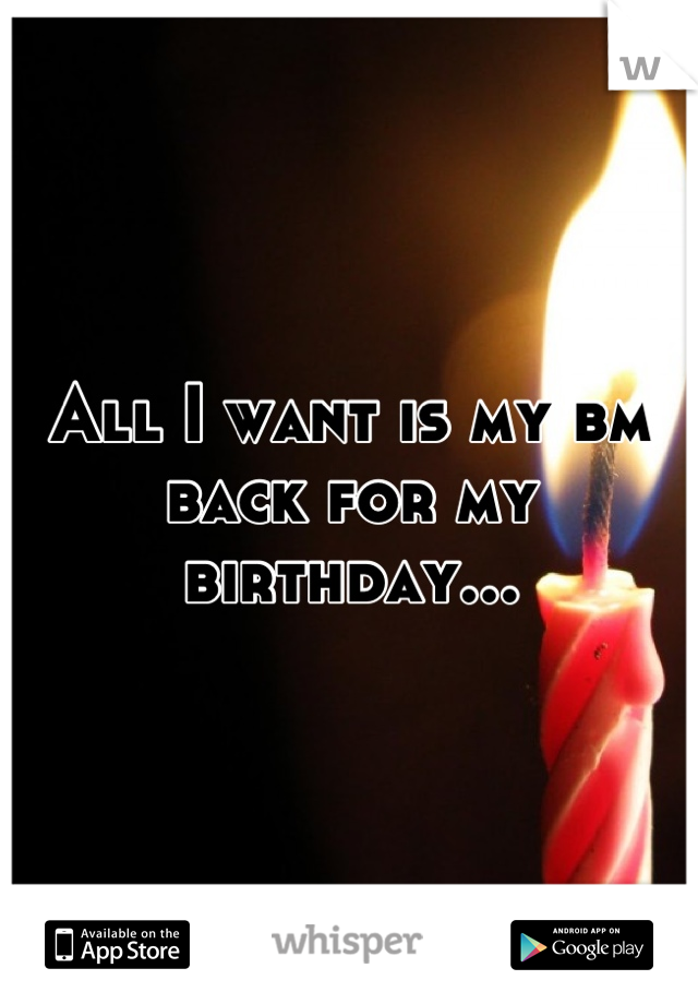 All I want is my bm back for my birthday...