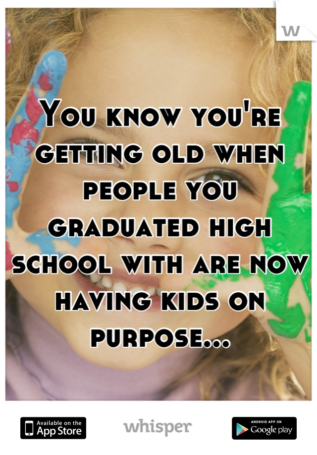 You know you're getting old when people you graduated high school with are now having kids on purpose...