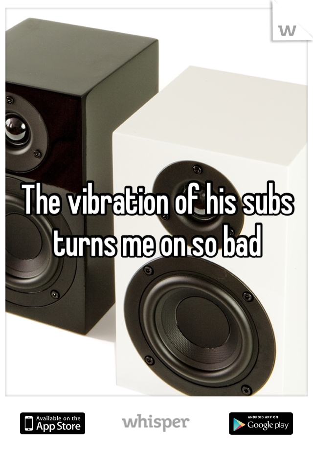 The vibration of his subs turns me on so bad