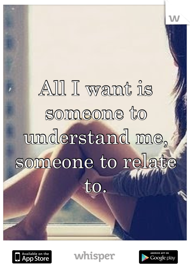 All I want is someone to understand me, someone to relate to.