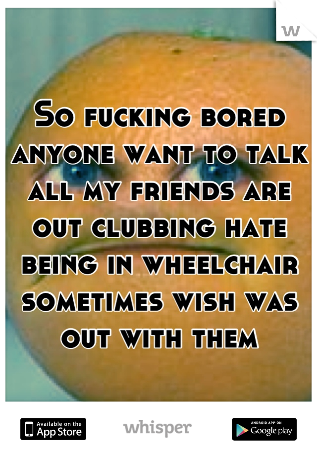 So fucking bored anyone want to talk all my friends are out clubbing hate being in wheelchair sometimes wish was out with them