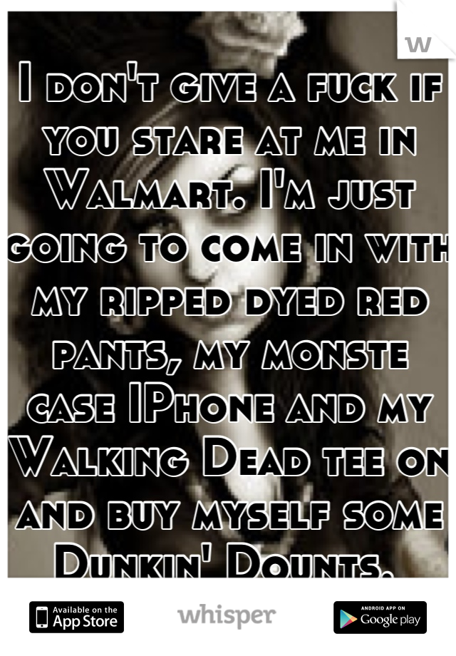 I don't give a fuck if you stare at me in Walmart. I'm just going to come in with my ripped dyed red pants, my monste case IPhone and my Walking Dead tee on and buy myself some Dunkin' Dounts. 