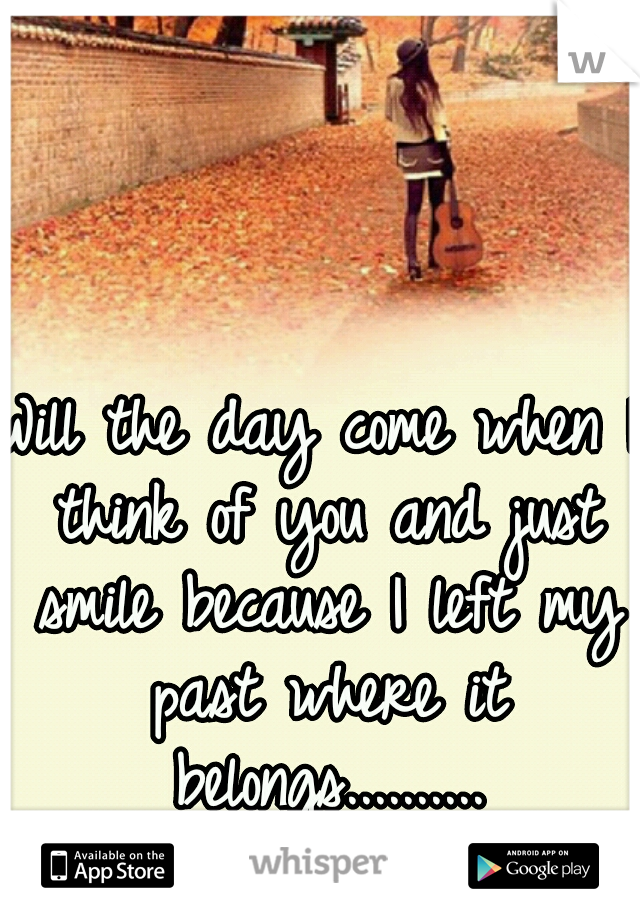 Will the day come when I think of you and just smile because I left my past where it belongs..........