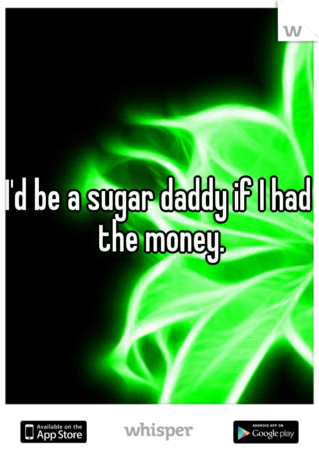 I'd be a sugar daddy if I had the money.