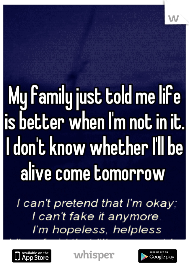 My family just told me life is better when I'm not in it. I don't know whether I'll be alive come tomorrow 