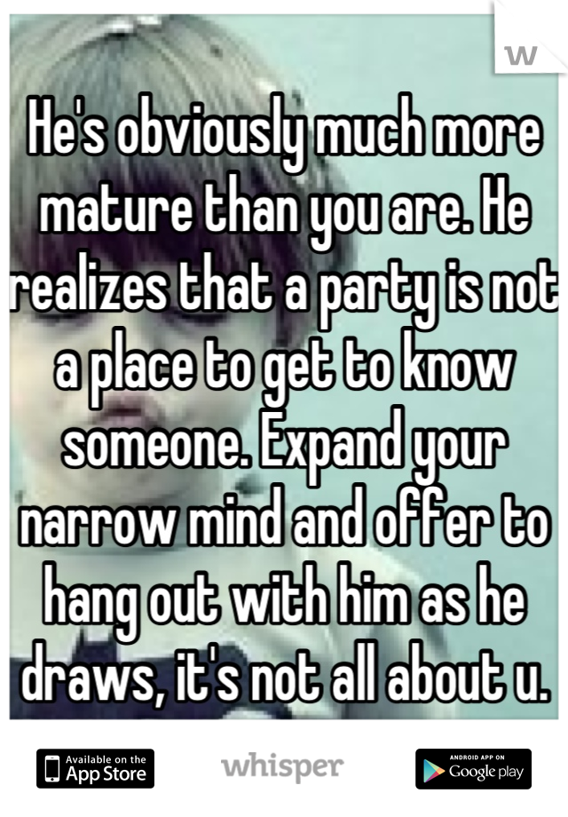 He's obviously much more mature than you are. He realizes that a party is not a place to get to know someone. Expand your narrow mind and offer to hang out with him as he draws, it's not all about u.