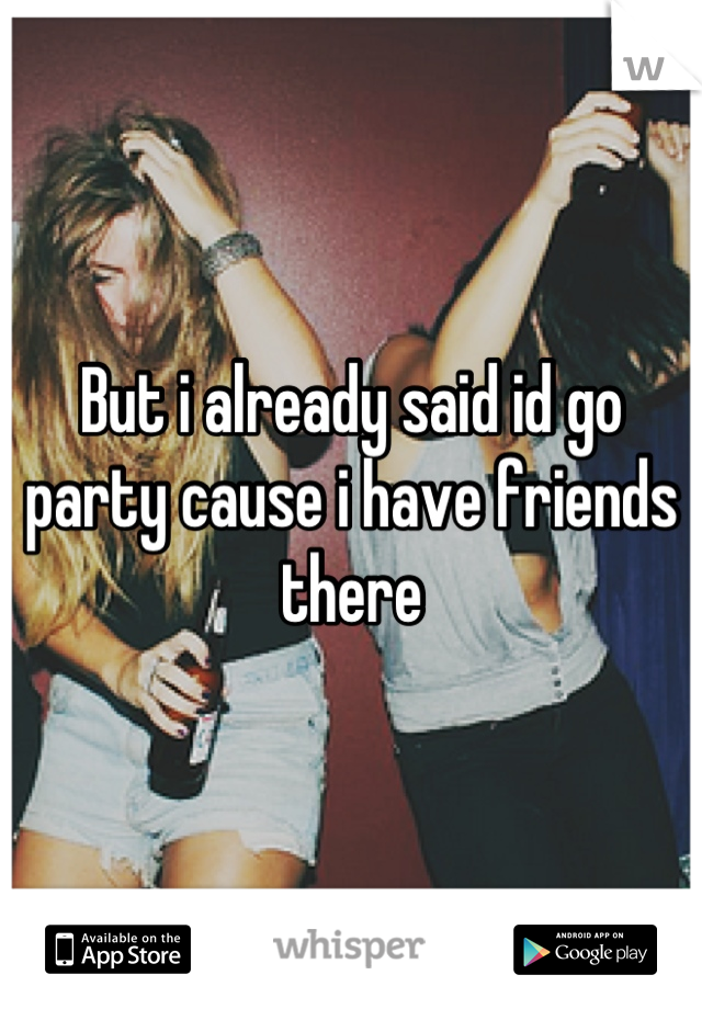But i already said id go party cause i have friends there