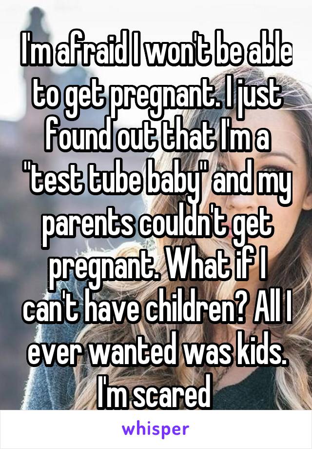 I'm afraid I won't be able to get pregnant. I just found out that I'm a "test tube baby" and my parents couldn't get pregnant. What if I can't have children? All I ever wanted was kids. I'm scared 