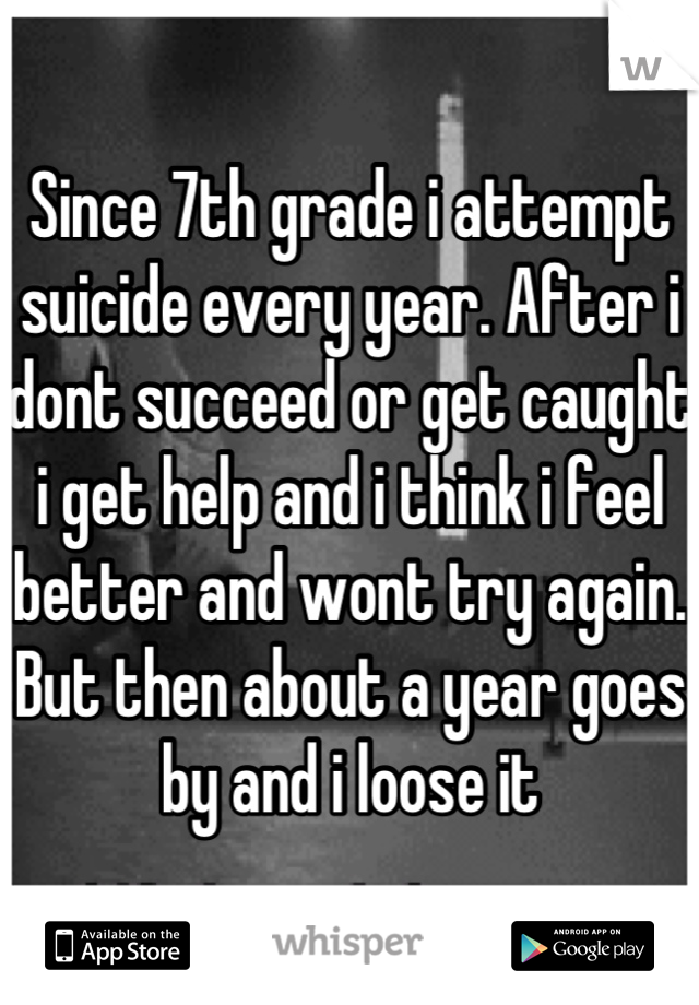 Since 7th grade i attempt suicide every year. After i dont succeed or get caught i get help and i think i feel better and wont try again. But then about a year goes by and i loose it