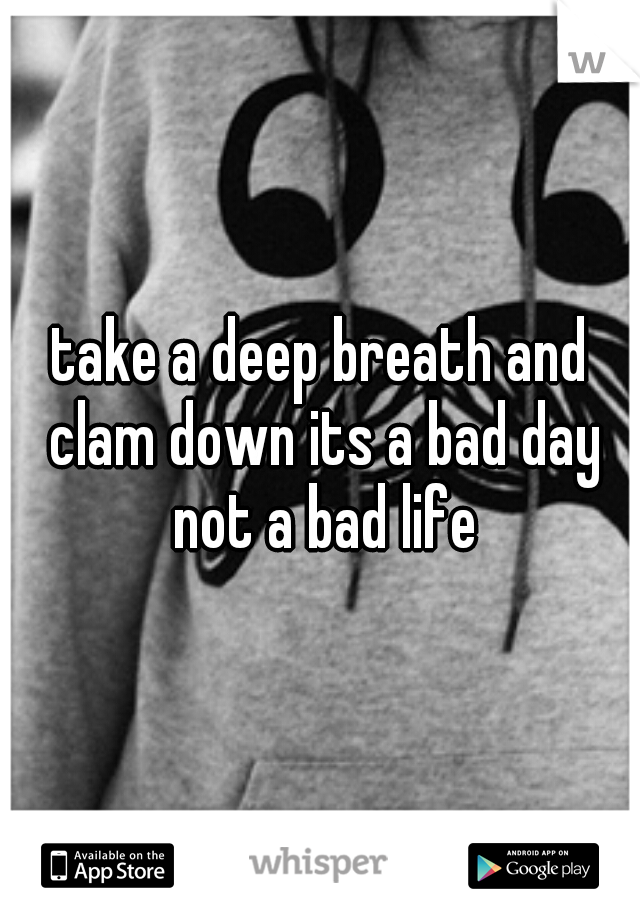 take a deep breath and clam down its a bad day not a bad life
