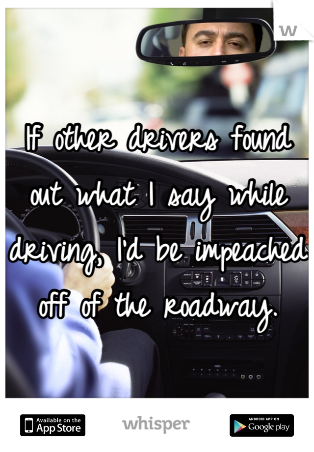If other drivers found out what I say while driving, I'd be impeached off of the roadway.