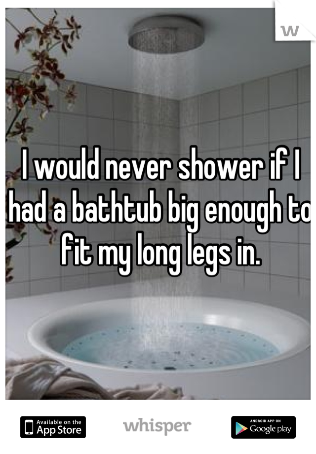 I would never shower if I had a bathtub big enough to fit my long legs in.