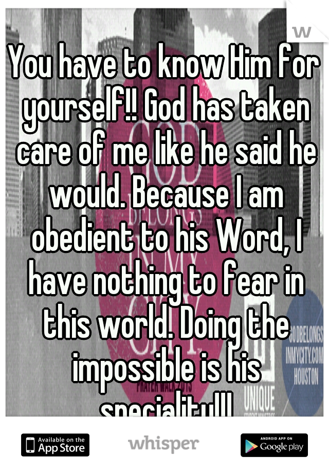 You have to know Him for yourself!! God has taken care of me like he said he would. Because I am obedient to his Word, I have nothing to fear in this world. Doing the impossible is his speciality!!!