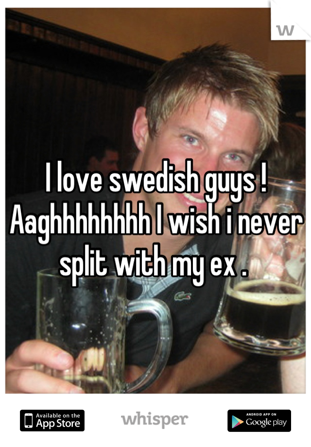 I love swedish guys ! Aaghhhhhhhh I wish i never split with my ex . 
