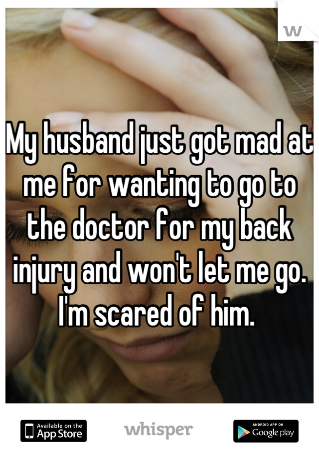 My husband just got mad at me for wanting to go to the doctor for my back injury and won't let me go. I'm scared of him. 