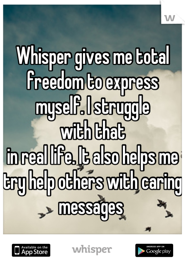Whisper gives me total freedom to express myself. I struggle
with that
in real life. It also helps me try help others with caring messages 