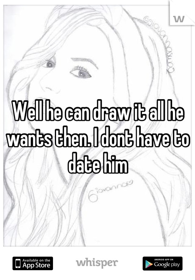 Well he can draw it all he wants then. I dont have to date him