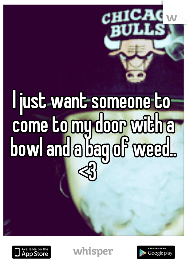 I just want someone to come to my door with a bowl and a bag of weed.. <3   