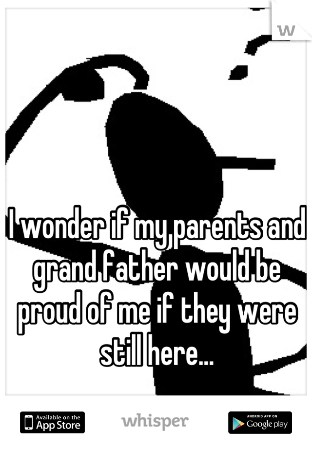I wonder if my parents and grand father would be proud of me if they were still here...