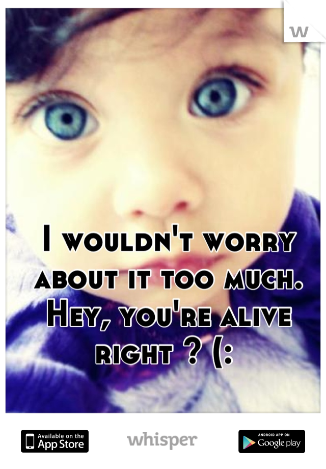 I wouldn't worry about it too much. Hey, you're alive right ? (: 