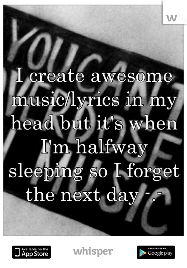 I create awesome music/lyrics in my head but it's when I'm halfway sleeping so I forget the next day -.-
