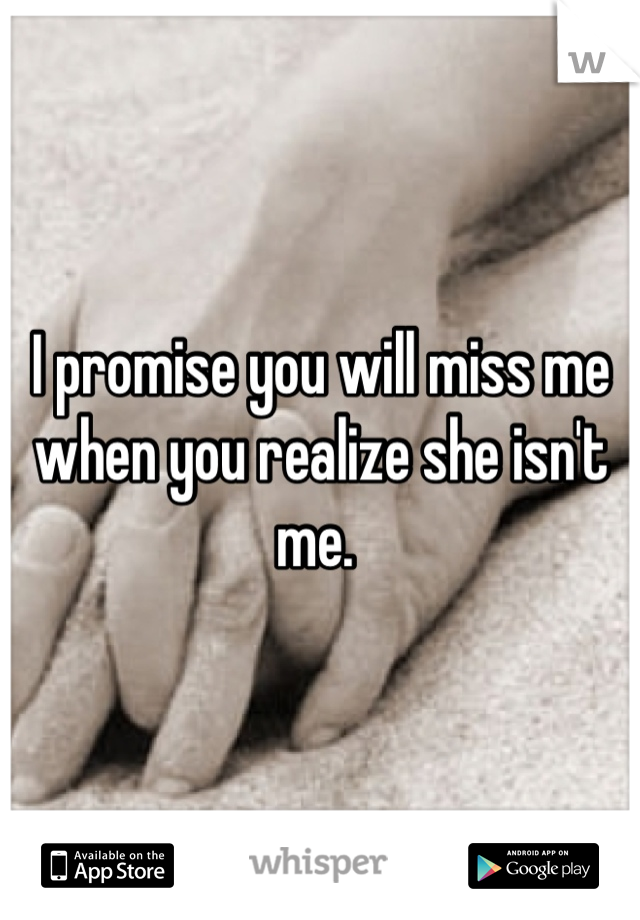 I promise you will miss me when you realize she isn't me. 