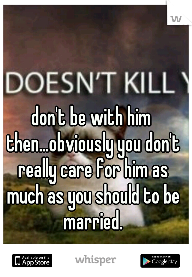 don't be with him then...obviously you don't really care for him as much as you should to be married.