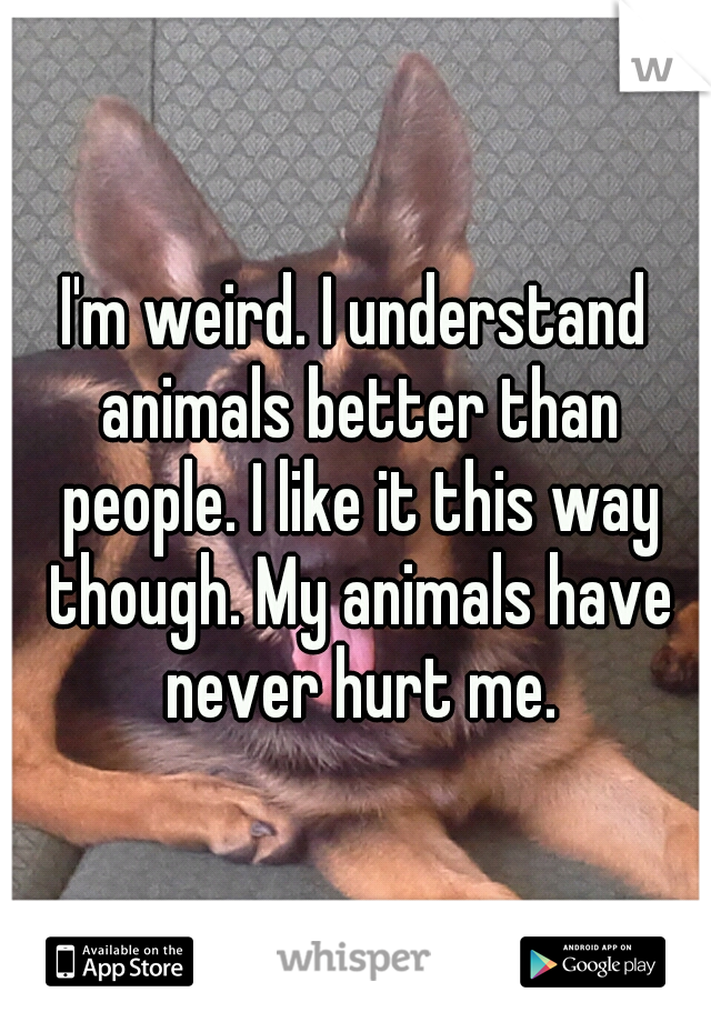 I'm weird. I understand animals better than people. I like it this way though. My animals have never hurt me.