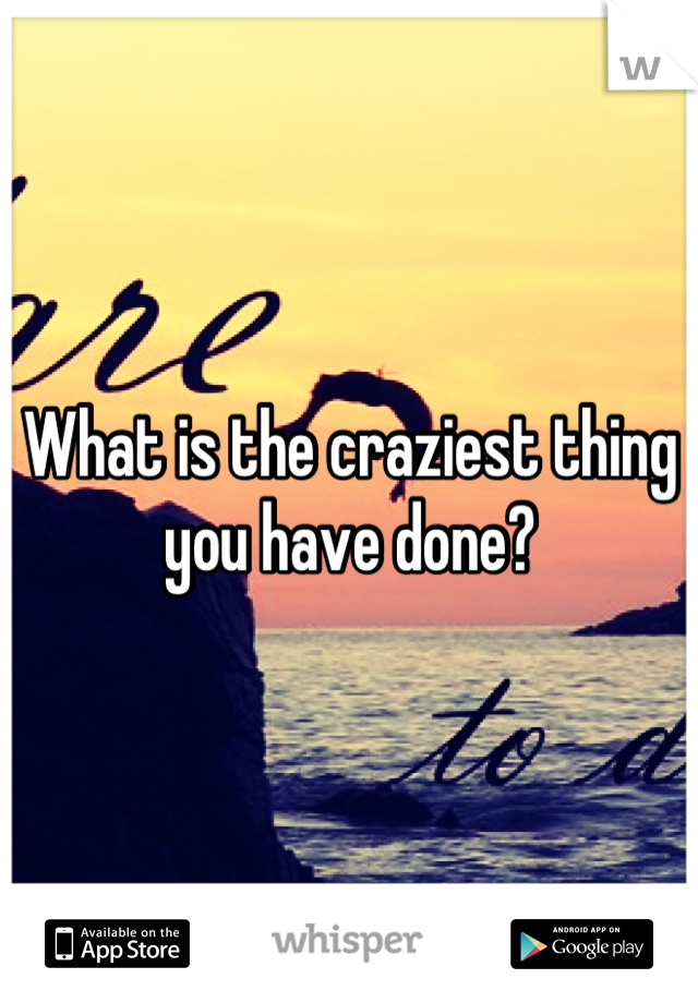What is the craziest thing you have done?