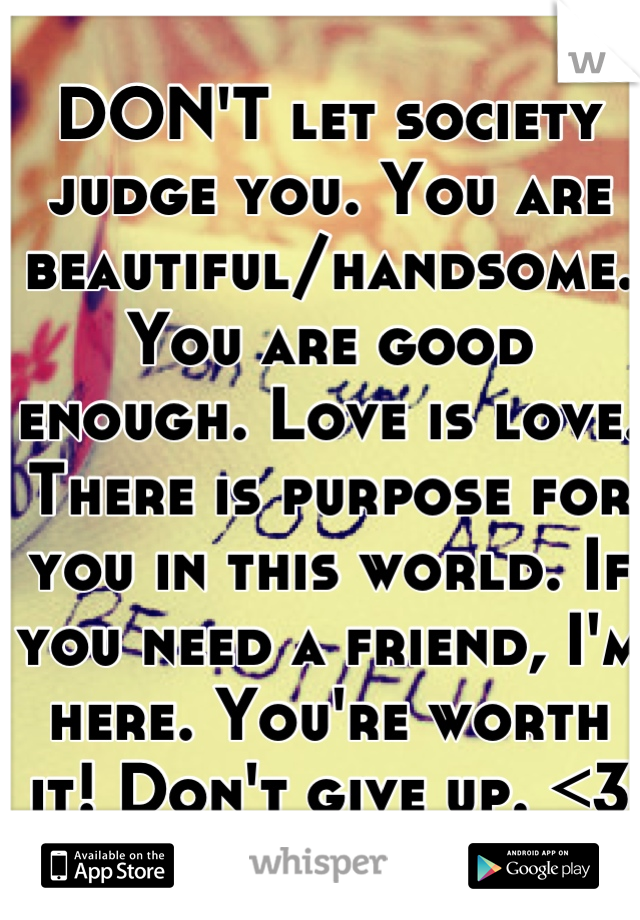 DON'T let society judge you. You are beautiful/handsome. You are good enough. Love is love. There is purpose for you in this world. If you need a friend, I'm here. You're worth it! Don't give up. <3 :)