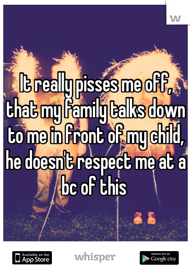 It really pisses me off, that my family talks down to me in front of my child, he doesn't respect me at a bc of this 