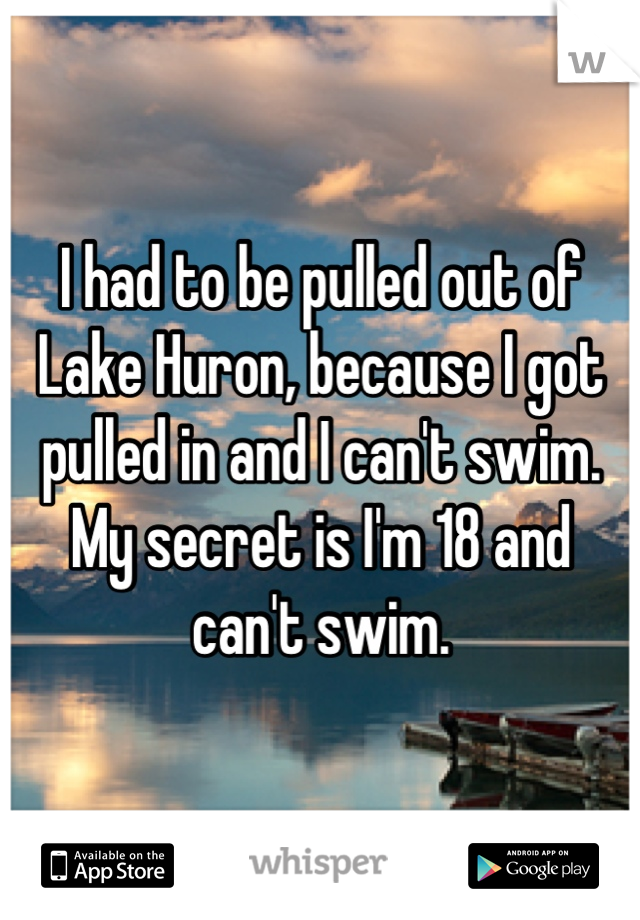 I had to be pulled out of Lake Huron, because I got pulled in and I can't swim. My secret is I'm 18 and can't swim.