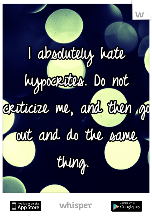 I absolutely hate hypocrites. Do not criticize me, and then go out and do the same thing. 