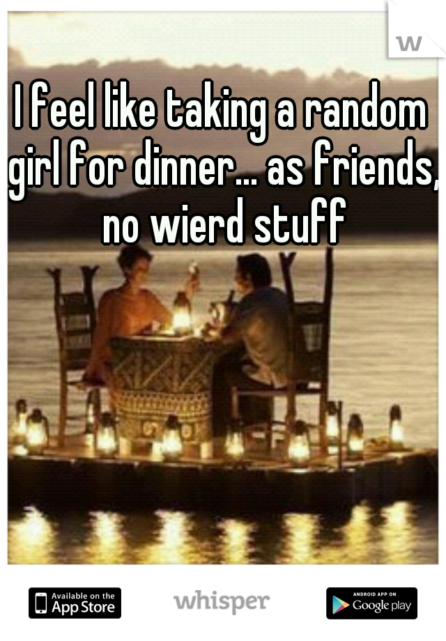 I feel like taking a random girl for dinner... as friends, no wierd stuff
