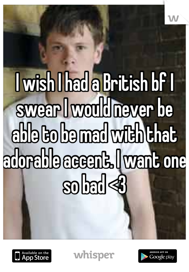 I wish I had a British bf I swear I would never be able to be mad with that adorable accent. I want one so bad <3