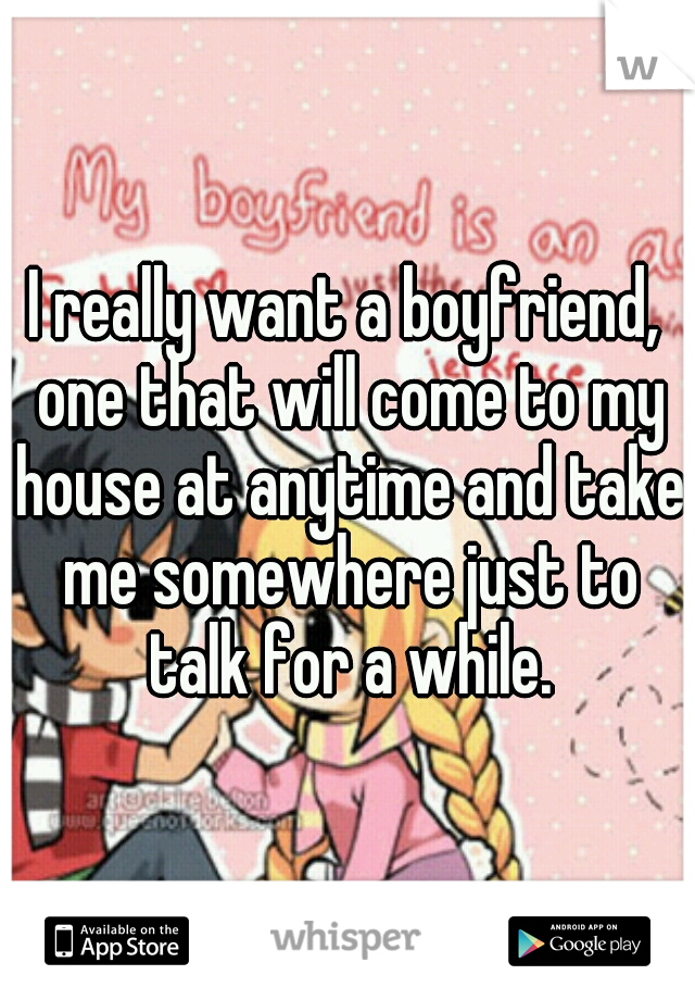 I really want a boyfriend, one that will come to my house at anytime and take me somewhere just to talk for a while.