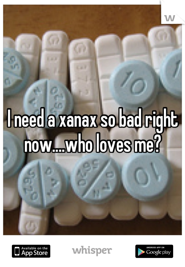 I need a xanax so bad right now....who loves me?