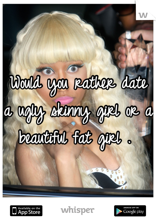 Would you rather date a ugly skinny girl or a beautiful fat girl . 
