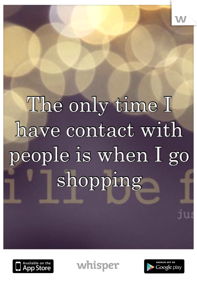 The only time I have contact with people is when I go shopping