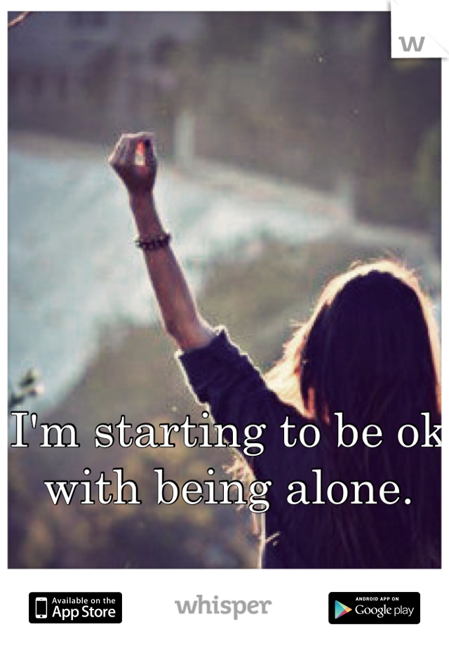 I'm starting to be ok with being alone.